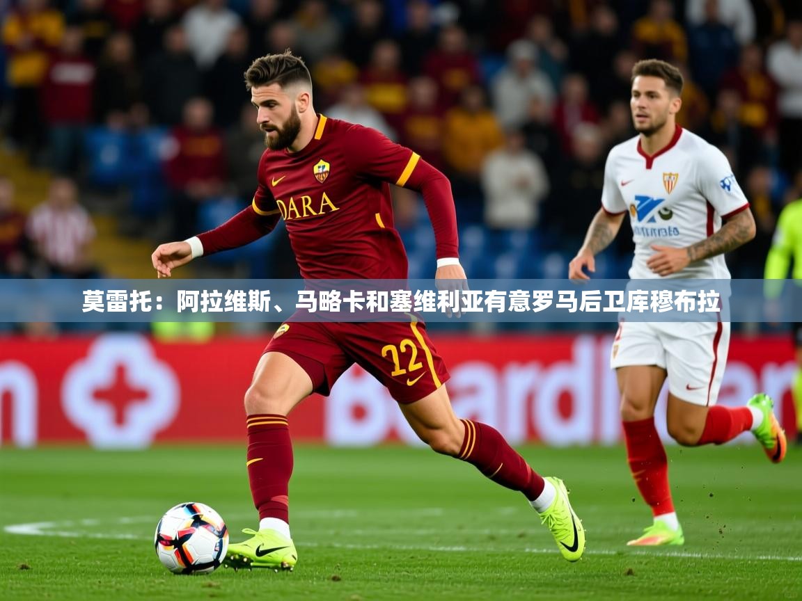 2025开云体育在线下载莫雷托：阿拉维斯、马略卡和塞维利亚有意罗马后卫库穆布拉  第3张