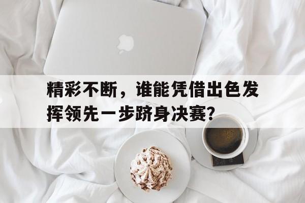 开云体育下摘-精彩不断，谁能凭借出色发挥领先一步跻身决赛？的简单介绍